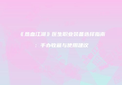 《热血江湖》医生职业装备选择指南：手办收藏与使用建议