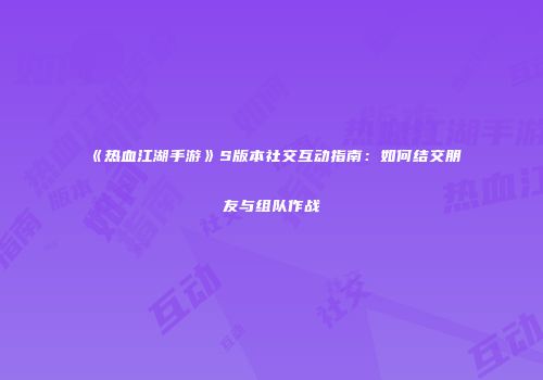 《热血江湖手游》S版本社交互动指南：如何结交朋友与组队作战