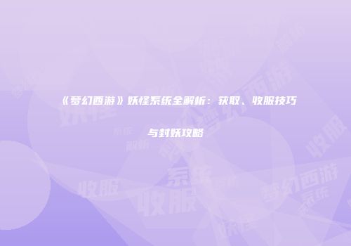 《梦幻西游》妖怪系统全解析：获取、收服技巧与封妖攻略