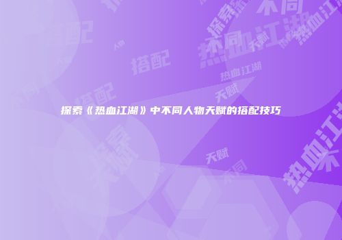 探索《热血江湖》中不同人物天赋的搭配技巧