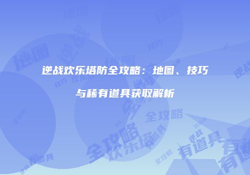 逆战欢乐塔防全攻略：地图、技巧与稀有道具获取解析