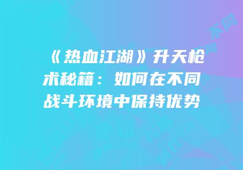 《热血江湖》升天枪术秘籍：如何在不同战斗环境中保持优势