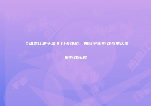 《热血江湖手游》月卡攻略：如何平衡游戏与生活享受游戏乐趣