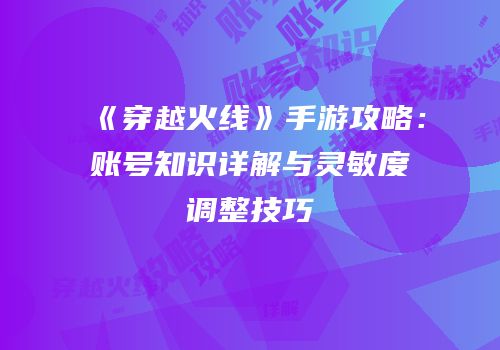 《穿越火线》手游攻略：账号知识详解与灵敏度调整技巧