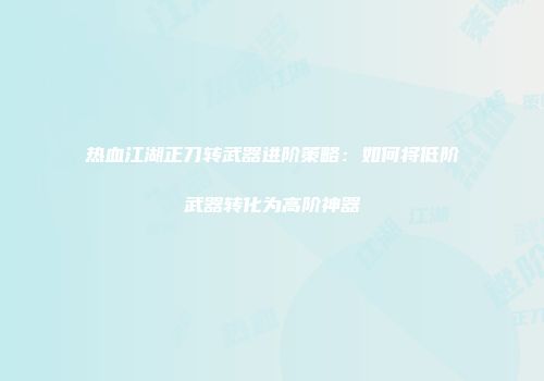 热血江湖正刀转武器进阶策略：如何将低阶武器转化为高阶神器