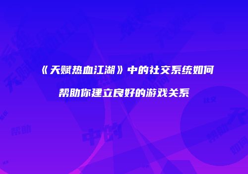 《天赋热血江湖》中的社交系统如何帮助你建立良好的游戏关系