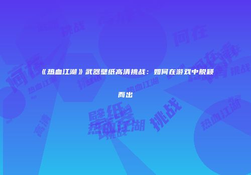 《热血江湖》武器壁纸高清挑战:如何在游戏中脱颖而出