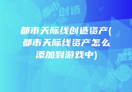 都市天际线创造资产(都市天际线资产怎么添加到游戏中)