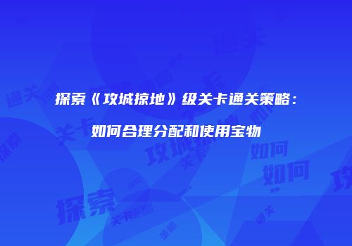 探索《攻城掠地》级关卡通关策略：如何合理分配和使用宝物