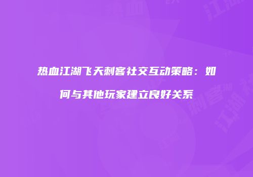 热血江湖飞天刺客社交互动策略：如何与其他玩家建立良好关系