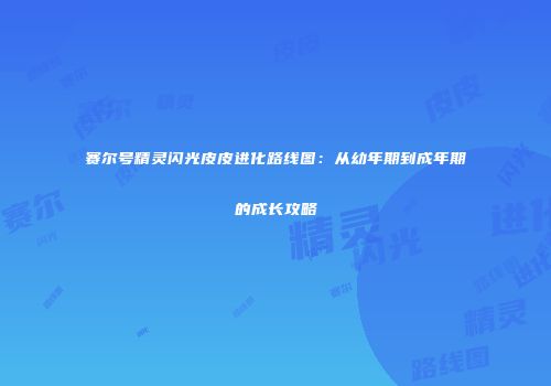 赛尔号精灵闪光皮皮进化路线图：从幼年期到成年期的成长攻略