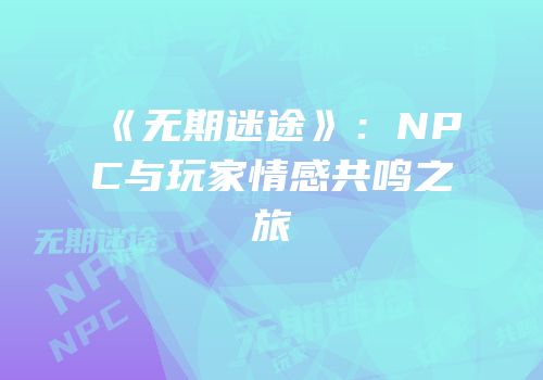 《无期迷途》：NPC与玩家情感共鸣之旅