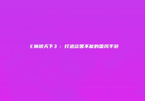 《琳琅天下》：打造欲罢不能的国风手游