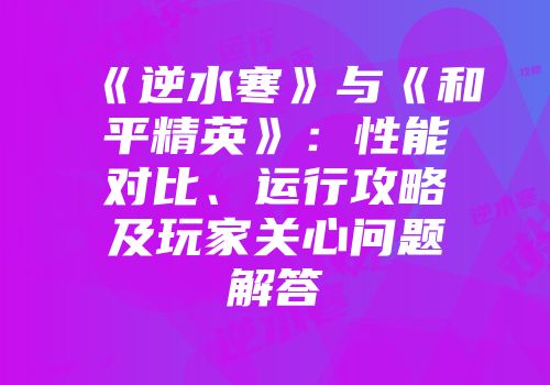 《逆水寒》与《和平精英》：性能对比、运行攻略及玩家关心问题解答