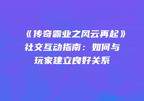 《传奇霸业之风云再起》社交互动指南：如何与玩家建立良好关系