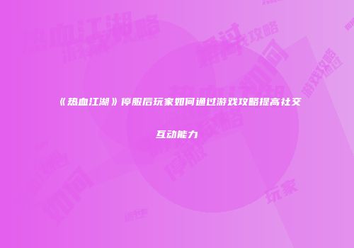 《热血江湖》停服后玩家如何通过游戏攻略提高社交互动能力