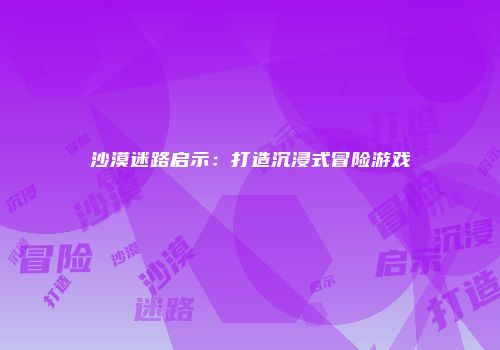 沙漠迷路启示：打造沉浸式冒险游戏
