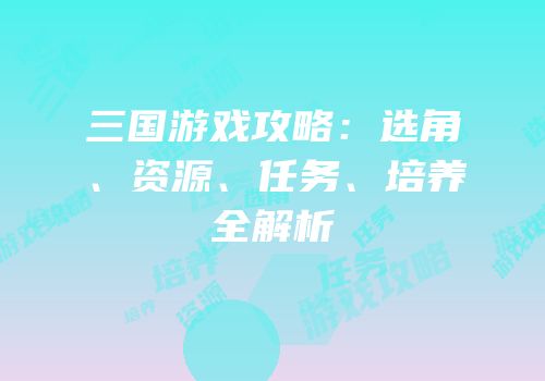 三国游戏攻略：选角、资源、任务、培养全解析