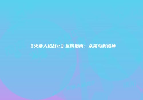 《火柴人枪战2》进阶指南：从菜鸟到枪神