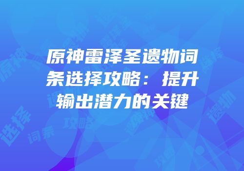 原神雷泽圣遗物词条选择攻略：提升输出潜力的关键