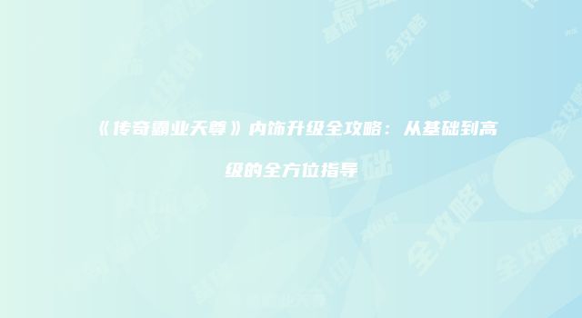 《传奇霸业天尊》内饰升级全攻略:从基础到高级的全方位指导