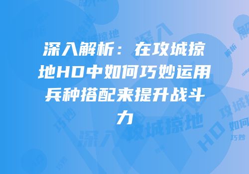深入解析：在攻城掠地HD中如何巧妙运用兵种搭配来提升战斗力