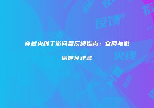 穿越火线手游问题反馈指南：官网与微信途径详解