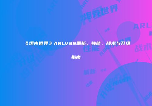 《坦克世界》ARLV39解析：性能、战术与升级指南