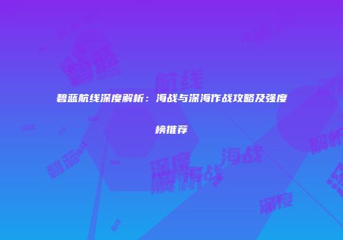 碧蓝航线深度解析：海战与深海作战攻略及强度榜推荐