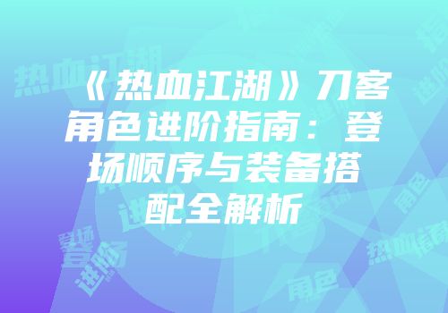 《热血江湖》刀客角色进阶指南：登场顺序与装备搭配全解析