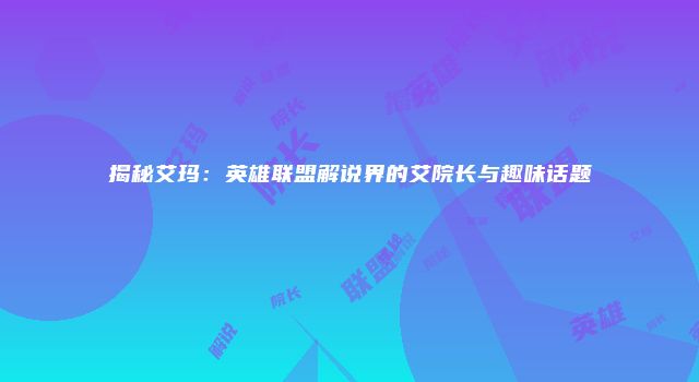 揭秘艾玛：英雄联盟解说界的艾院长与趣味话题