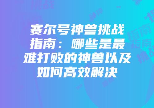 赛尔号神兽挑战指南：哪些是最难打败的神兽以及如何高效解决