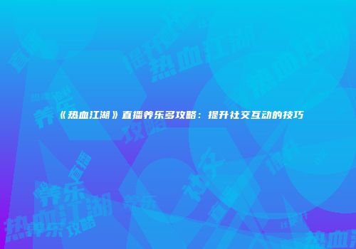 《热血江湖》直播养乐多攻略:提升社交互动的技巧