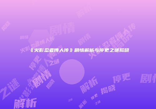 《火影忍者博人传》剧情解析与停更之谜揭晓
