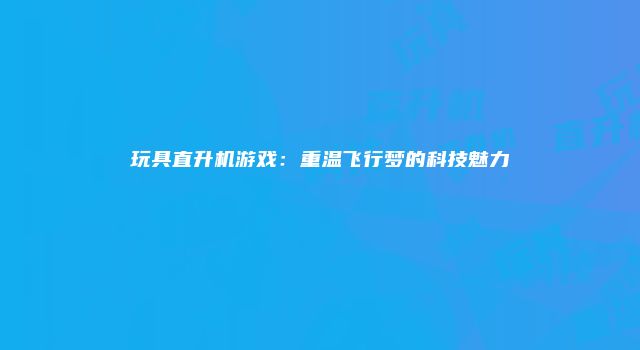 玩具直升机游戏：重温飞行梦的科技魅力