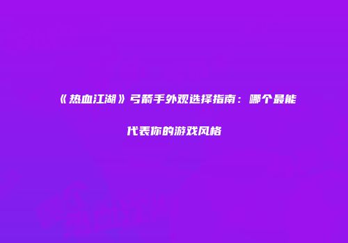 《热血江湖》弓箭手外观选择指南：哪个最能代表你的游戏风格