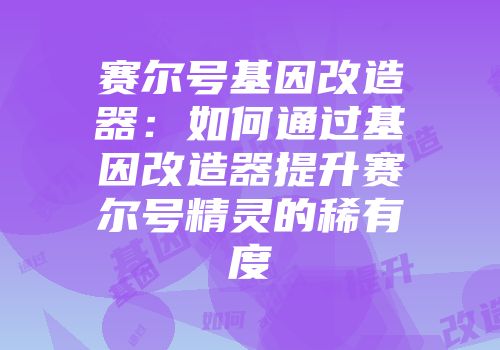 赛尔号基因改造器:如何通过基因改造器提升赛尔号精灵的稀有度