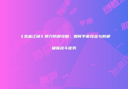 《热血江湖》邪刀防御攻略：如何平衡攻击与防御确保战斗优势