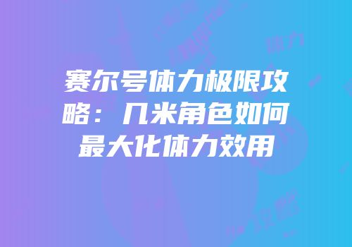 赛尔号体力极限攻略：几米角色如何最大化体力效用
