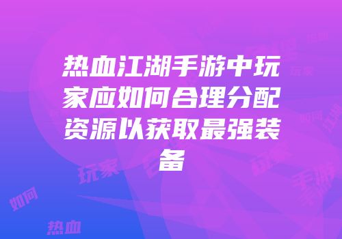 热血江湖手游中玩家应如何合理分配资源以获取最强装备