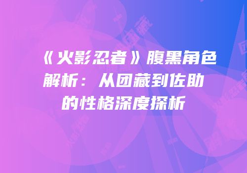 《火影忍者》腹黑角色解析：从团藏到佐助的性格深度探析