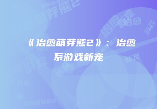 《治愈萌芽熊2》：治愈系游戏新宠