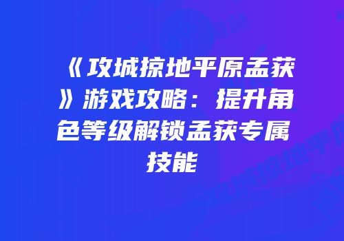 《攻城掠地平原孟获》游戏攻略：提升角色等级解锁孟获专属技能
