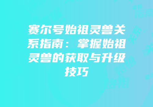 赛尔号始祖灵兽关系指南：掌握始祖灵兽的获取与升级技巧