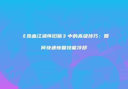 《热血江湖怀旧版》中的高级技巧:如何快速恢复技能冷却