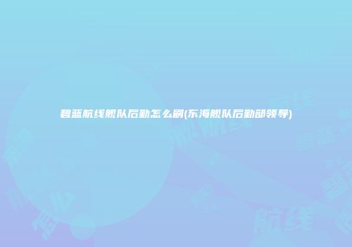碧蓝航线舰队后勤怎么刷(东海舰队后勤部领导)