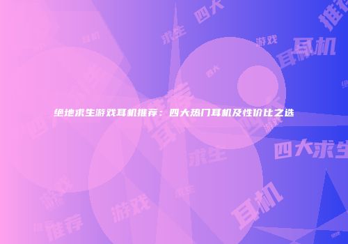 绝地求生游戏耳机推荐：四大热门耳机及性价比之选
