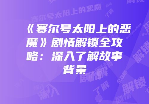 《赛尔号太阳上的恶魔》剧情解锁全攻略：深入了解故事背景