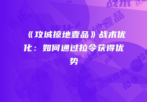《攻城掠地壹品》战术优化:如何通过拉令获得优势