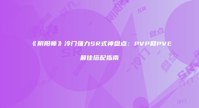 《阴阳师》冷门强力SR式神盘点：PVP和PVE最佳搭配指南